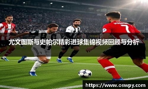 尤文图斯与史帕尔精彩进球集锦视频回顾与分析