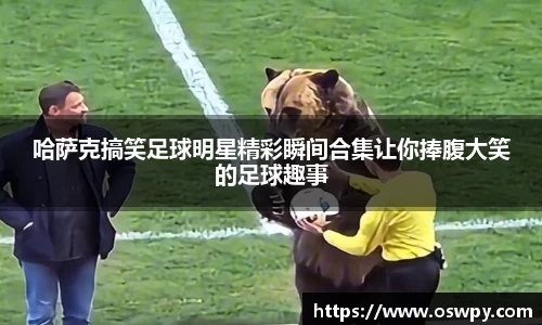 哈萨克搞笑足球明星精彩瞬间合集让你捧腹大笑的足球趣事
